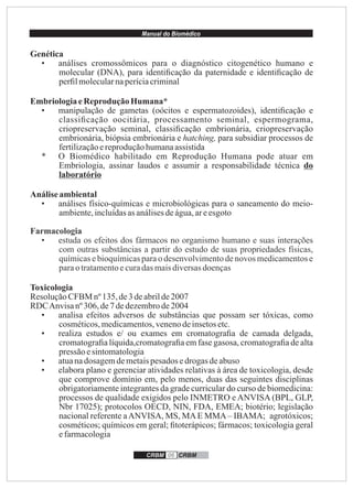 Manual do Biomédico
CRBM 06 CRBM
Genética
• análises cromossômicos para o diagnóstico citogenético humano e
molecular (DNA), para identiﬁcação da paternidade e identiﬁcação de
perﬁlmolecularnaperíciacriminal
EmbriologiaeReprodução Humana*
• manipulação de gametas (oócitos e espermatozoides), identiﬁcação e
classiﬁcação oocitária, processamento seminal, espermograma,
criopreservação seminal, classiﬁcação embrionária, criopreservação
embrionária, biópsia embrionária e hatching, para subsidiar processos de
fertilizaçãoereproduçãohumanaassistida
* O Biomédico habilitado em Reprodução Humana pode atuar em
Embriologia, assinar laudos e assumir a responsabilidade técnica do
laboratório
Análiseambiental
• análises físico-químicas e microbiológicas para o saneamento do meio-
ambiente,incluídasasanálisesdeágua,areesgoto
Farmacologia
• estuda os efeitos dos fármacos no organismo humano e suas interações
com outras substâncias a partir do estudo de suas propriedades físicas,
químicas e bioquímicas para o desenvolvimento de novos medicamentos e
paraotratamentoecuradas maisdiversasdoenças
Toxicologia
ResoluçãoCFBM nº135,de3 deabrilde2007
RDCAnvisanº306,de7 dedezembrode2004
• analisa efeitos adversos de substâncias que possam ser tóxicas, como
cosméticos,medicamentos,venenodeinsetosetc.
• realiza estudos e/ ou exames em cromatograﬁa de camada delgada,
cromatograﬁa líquida,cromatograﬁa em fase gasosa, cromatograﬁa de alta
pressão esintomatologia
• atuanadosagemdemetaispesadosedrogas deabuso
• elabora plano e gerenciar atividades relativas à área de toxicologia, desde
que comprove domínio em, pelo menos, duas das seguintes disciplinas
obrigatoriamente integrantes da grade curricular do curso de biomedicina:
processos de qualidade exigidos pelo INMETRO e ANVISA (BPL, GLP,
Nbr 17025); protocolos OECD, NIN, FDA, EMEA; biotério; legislação
nacional referente aANVISA, MS, MAE MMA– IBAMA; agrotóxicos;
cosméticos; químicos em geral; ﬁtoterápicos; fármacos; toxicologia geral
efarmacologia
 