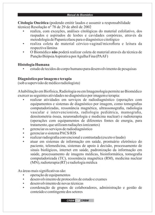 Manual do Biomédico
CRBM 07 CRBM
Citologia Oncótica (podendo emitir laudos e assumir a responsabilidade
técnica) Resolução nº 78 de 29 de abril de 2002
• realiza, com exceções, análises citológicas do material esfoliativo, dos
raspados e aspirados de lesões e cavidades corpóreas, através da
metodologiadePapanicolaouparaodiagnósticocitológico
• realiza coleta de material cérvico-vaginal/microﬂora e leitura da
respectivalâmina
• O Biomédico não poderá realizar coleta de material através da técnica de
PunçãoBiópsiaAspirativaporAgulhaFina(PAAF)
HistologiaHumana
• estudodetecidosdocorpohumanoparadesenvolvimentodepesquisas
Diagnósticoporimagemeterapia
(sob asupervisãodemédicoradiologista)
AhabilitaçãoemBiofísica,Radiologiaou emImagenologiapermiteaoBiomédico
exercerasseguintesatividadesno diagnósticoporimagemeterapia:
• realizar atividades em serviços de radiodiagnóstico (operações com
equipamentos e sistemas de diagnóstico por imagem, como tomograﬁas
computadorizadas, ressonância magnética, ultrassonograﬁa, radiologia
vascular e intervencionista, radiologia pediátrica, mamograﬁa,
densitometria óssea, neuroradiologia e medicina nuclear) e radioterapia
(operações com equipamentos de diferentes fontes de energia, para
tratamento,queutilizamradiaçõesionizantes)
• gerenciaros serviçosderadiodiagnóstico
• gerenciarosistemaPACS/RIS
• realizarradiograﬁaconvencionalecontrastada(excetoo laudo)
• atuar em sistemas de informação em saúde, prontuário eletrônico do
paciente, telemedicina, sistemas de apoio à decisão, processamento de
sinais biológicos, internet em saúde, padronização da informação em
saúde, processamento de imagens médicas, bioinformática, tomograﬁa
computadorizada (TC), ressonância magnética (RM), medicina nuclear
(MN), radioterapia(RT)eradiologiamédica
As áreasmaissigniﬁcativassão:
• operaçãodeequipamentos
• desenvolvimentodeprotocolosdeestudoeexames
• desenvolvimentodenovastécnicas
• coordenação de grupos de colaboradores, administração e gestão de
conteúdoecontingentedos setores
 
