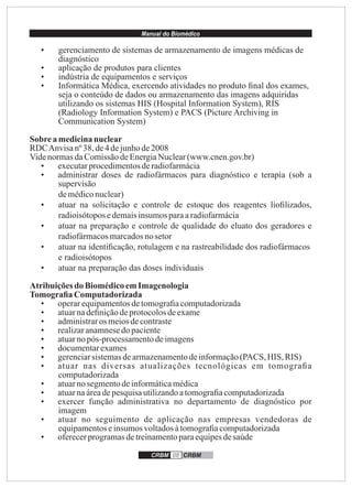 Manual do Biomédico
CRBM 08 CRBM
• gerenciamento de sistemas de armazenamento de imagens médicas de
diagnóstico
• aplicação de produtos para clientes
• indústria de equipamentos e serviços
• Informática Médica, exercendo atividades no produto ﬁnal dos exames,
seja o conteúdo de dados ou armazenamento das imagens adquiridas
utilizando os sistemas HIS (Hospital Information System), RIS
(Radiology Information System) e PACS (Picture Archiving in
Communication System)
Sobrea medicinanuclear
RDCAnvisanº38,de4 dejunhode2008
VidenormasdaComissãodeEnergiaNuclear(www.cnen.gov.br)
• executarprocedimentosderadiofarmácia
• administrar doses de radiofármacos para diagnóstico e terapia (sob a
supervisão
demédiconuclear)
• atuar na solicitação e controle de estoque dos reagentes lioﬁlizados,
radioisótoposedemaisinsumos paraaradiofarmácia
• atuar na preparação e controle de qualidade do eluato dos geradores e
radiofármacosmarcadosnosetor
• atuar na identiﬁcação, rotulagem e na rastreabilidade dos radiofármacos
e radioisótopos
• atuar na preparação das doses individuais
Atribuiçõesdo BiomédicoemImagenologia
Tomograﬁa Computadorizada
• operarequipamentosdetomograﬁacomputadorizada
• atuarnadeﬁniçãodeprotocolosdeexame
• administraros meiosdecontraste
• realizaranamnesedopaciente
• atuarnopós-processamentodeimagens
• documentarexames
• gerenciarsistemasdearmazenamentodeinformação(PACS, HIS, RIS)
• atuar nas diversas atualizações tecnológicas em tomograﬁa
computadorizada
• atuarnosegmentodeinformáticamédica
• atuarnaáreadepesquisautilizandoatomograﬁacomputadorizada
• exercer função administrativa no departamento de diagnóstico por
imagem
• atuar no seguimento de aplicação nas empresas vendedoras de
equipamentoseinsumosvoltadosàtomograﬁacomputadorizada
• oferecerprogramasdetreinamentoparaequipesdesaúde
 