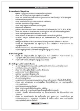 Manual do Biomédico
CRBM 09 CRBM
Ressonância Magnética
• operarequipamentosderessonânciamagnética
• atuarnasdeﬁniçõesdeprotocolosdeexame
• atuarnasáreasderessonânciamagnéticafuncionaleespectroscopiapor
• ressonânciamagnética
• atuarnaadministraçãodos meiosdecontraste
• realizaranamnesedo paciente
• atuarnopós processamentodeimagens
• documentarexames
• gerenciarsistemasdearmazenamentodeinformação(PACS, HIS, RIS)
• atuarnasdiversasatualizaçõestecnológicasemressonânciamagnética
• atuarnosegmentodeinformáticamédica
• atuarnaáreadepesquisautilizandoaressonânciamagnética
• exercer função administrativa no departamento de diagnóstico por
imagem
• manipularbobinasendocavitáriasdesdequecomsupervisãomédica
• atuar no seguimento de aplicação nas empresas vendedoras de
equipamentose
• insumos voltadosàressonânciamagnética
• oferecerprogramadetreinamentoparaequipesdesaúde
Ultrassonograﬁa
• atuar no seguimento de aplicação nas empresas vendedoras de
equipamentoseinsumosvoltadosàultrassonograﬁa
• oferecertreinamentoparaequipesdesaúde
RadiologiaGeralEspecializada
• operarequipamentosderadiograﬁasconvencionais,convencionais,
• computadorizadasedigitais
• atuaremdeﬁniçõesdeprotocolosdeexame
• administrarmeiosdecontraste
• realizaranamnesedo paciente
• atuarnopós processamentodeimagens
• documentarexames
• gerenciarsistemasdearmazenamentodeinformação(PACS, HIS, RIS).
• atuar nas diversas atualizações tecnológicas em radiograﬁas
convencionais,
• computadorizadasedigitais
• atuarnosegmentodeinformáticamédica
• atuarnaáreadepesquisautilizandoaradiaçãoionizante
• exercer função administrativa no departamento de diagnóstico por
imagem
• atuar no seguimento de aplicação nas empresas vendedoras de
equipamentos e insumos voltados à radiograﬁas convencionais,
computadorizadasedigitais
 