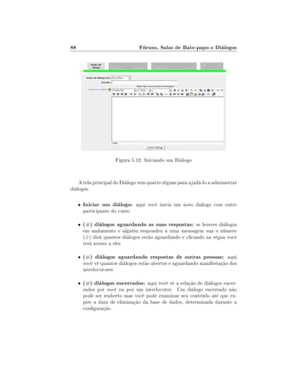 88                               Fóruns, Salas de Bate-papo e Diálogos




                       Figura 5.12: Iniciando um Diálogo



    A tela principal do Diálogo tem quatro réguas para ajudá-lo a administrar
diálogos.

     •   Iniciar um diálogo: aqui você inicia um novo diálogo com outro
         participante do curso

     •   (#) diálogos aguardando as suas respostas: se houver diálogos
         em andamento e alguém respondeu a uma mensagem sua o número
         (#) dirá quantos diálogos estão aguardando e clicando na régua você
         terá acesso a eles

     •   (#) diálogos aguardando respostas de outras pessoas: aqui
         você vê quantos diálogos estão abertos e aguardando manifestação dos
         interlocutores

     •   (#) diálogos encerrados: aqui você vê a relação de diálogos encer-
         rados por você ou por um interlocutor. Um diálogo encerrado não
         pode ser reaberto mas você pode examinar seu conteúdo até que ex-
         pire a data de eliminação da base de dados, determinada durante a
         conguração.
 