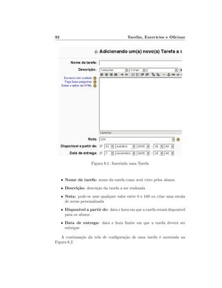 92                                            Tarefas, Exercícios e Ocinas




                          Figura 6.1: Inserindo uma Tarefa


     •   Nome da tarefa: nome da tarefa como será visto pelos alunos
     •   Descrição: descrição da tarefa a ser realizada
     •   Nota: pode-se usar qualquer valor entre 0 e 100 ou criar uma escala
         de notas personalizada
     •   Disponível a partir de: data e hora em que a tarefa estará disponível
         para os alunos
     •   Data de entrega: data e hora limite em que a tarefa deverá ser
         entregue

   A continuação da tela de conguração de uma tarefa é mostrada na
Figura 6.2.
 