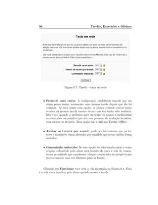96                                           Tarefas, Exercícios e Ocinas




                       Figura 6.7: Tarefa - texto em rede



     •   Permitir novo envio: A conguração predenida impede que um
         aluno possa enviar novamente uma mesma tarefa depois que ela foi
         avaliada. Se você ativar esta opção, os alunos poderão enviar novas
         versões da mesma tarefa mesmo depois que ela tenha sido avaliada.
         Isto é útil quando o professor quer encorajar os alunos a melhorarem
         os resultados ou quando é previsto um processo de avaliação iterativo,
         com sucessivas revisões. Esta opção não é útil nas Tarefas Oine

     •   Alertar os tutores por e-mail: pode ser interessante que os tu-
         tores e monitores sejam alertados por email de que novas tarefas foram
         enviadas.

     •   Comentário embutido: Se esta opção for selecionada então o texto
         original submetido pelo aluno será transferido para a tela de comen-
         tários permitindo que o professor coloque comentários no próprio texto
         (talvez usando uma cor diferente para as fontes).


    Clicando em Continuar você verá a tela mostrada na Figura 6.8. Esta
é a tela vista também pelo aluno quando acessa a tarefa.
 