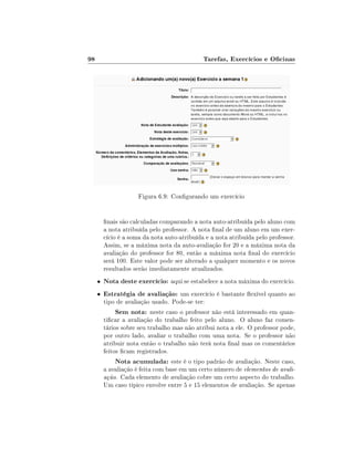 98                                            Tarefas, Exercícios e Ocinas




                      Figura 6.9: Congurando um exercício


         nais são calculadas comparando a nota auto-atribuída pelo aluno com
         a nota atribuída pelo professor. A nota nal de um aluno em um exer-
         cício é a soma da nota auto-atribuída e a nota atribuída pelo professor.
         Assim, se a máxima nota da auto-avaliação for 20 e a máxima nota da
         avaliação do professor for 80, então a máxima nota nal do exercício
         será 100. Este valor pode ser alterado a qualquer momento e os novos
         resultados serão imediatamente atualizados.
     •   Nota deste exercício: aqui se estabelece a nota máxima do exercício.
     •   Estratégia de avaliação: um exercício é bastante exível quanto ao
         tipo de avaliação usado. Pode-se ter:
              Sem nota: neste caso o professor não está interessado em quan-
         ticar a avaliação do trabalho feito pelo aluno. O aluno faz comen-
         tários sobre seu trabalho mas não atribui nota a ele. O professor pode,
         por outro lado, avaliar o trabalho com uma nota. Se o professor não
         atribuir nota então o trabalho não terá nota nal mas os comentários
         feitos cam registrados.
              Nota acumulada: este é o tipo padrão de avaliação. Neste caso,
         a avaliação é feita com base em um certo número de elementos de avali-
         ação. Cada elemento de avaliação cobre um certo aspecto do trabalho.
         Um caso típico envolve entre 5 e 15 elementos de avaliação. Se apenas
 