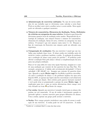100                                              Tarefas, Exercícios e Ocinas

     •   Administração de exercícios múltiplos: No caso de envios múlti-
         plos de um trabalho aqui se determina como calcular a nota nal.
         Pode-se escolher entre entre a melhor nota e a nota média. Esta opção
         pode ser alterada a qualquer momento.
     •   Número de comentários, Elementos da Avaliação, Notas, Denições
         de critérios ou categorias de uma rubrica: O número aqui fornecido
         determina quantos itens de avaliação serão usados. Dependendo da es-
         tratégia de avaliação, este número fornece o número de comentários,
         elementos de avaliação, faixas de nota, critérios ou categorias em uma
         rubrica. O normal é que este número varia entre 5 e 15. Durante a
         fase de construção do Exercício este número pode ser alterado com
         segurança.
     •   Comparação de avaliações: Em um exercício é usual que um tra-
         balho seja avaliado duas vezes. O aluno avalia seu trabalho antes de
         enviá-lo e então o professor também o avalia. A avaliação do professor
         usa a avaliação do aluno como ponto de partida 2 . O professor pode
         alterar a avaliação feita pelo aluno e deixar a complementação da nota
         para sua própria avaliação.
         Para se ter uma idéia de como esta opção funciona, imagine-se o caso
         de uma avaliação que consiste de dez questões do tipo Sim/Não. Por
         exemplo, pergunta-se A tabela está corretamente formatada?, O lucro
         calculado é R$ 100,66?, etc. Imagine que existam 10 questões desse
         tipo. Quando a opção Muito vago for escolhida a perfeita concordân-
         cia entre a avaliação do aluno e a do professor implica em uma nota
         nal de 100%, se apenas um tópico não for concordante a nota nal será
         90%, e assim por diante. Este critério pode parecer bastante razoável
         e você pode estar se perguntando o porque do nome Muito vago. A
         explicação para isto e para as outras alternativas deste campo você
         tem clicando no ícone na frente do campo.
     •   Use senha: Quando um exercício é tornado visível para os alunos eles
         podem ver seu enunciado. O uso de senha é interessante quando se
         pretende aplicar o mesmo exercício para grupos diferentes de alunos.
         Com a senha, apenas um grupo pode acessar o exercício.
     •   Senha: Este campo permite estabelecer uma senha de acesso à avali-
         ação de um exercício. A senha pode ter até 10 caracteres. A senha
 2
     Lembre-se: a avaliação nal é a soma das duas notas.
 