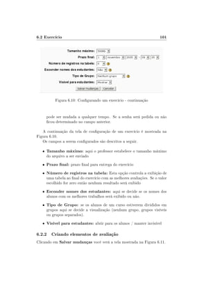 6.2 Exercício                                                            101




            Figura 6.10: Congurando um exercício - continuação


       pode ser mudada a qualquer tempo. Se a senha será pedida ou não
       cou determinado no campo anterior.

   A continuação da tela de conguração de um exercício é mostrada na
Figura 6.10.
   Os campos a serem congurados são descritos a seguir.

   •   Tamanho máximo: aqui o professor estabelece o tamanho máximo
       do arquivo a ser enviado
   •   Prazo nal: prazo nal para entrega do exercício
   •   Número de registros na tabela: Esta opção controla a exibição de
       uma tabela ao nal do exercício com as melhores avaliações. Se o valor
       escolhido for zero então nenhum resultado será exibido
   •   Esconder nomes dos estudantes: aqui se decide se os nomes dos
       alunos com os melhores trabalhos será exibido ou não.
   •   Tipo de Grupo: se os alunos de um curso estiverem divididos em
       grupos aqui se decide a visualização (nenhum grupo, grupos visíveis
       ou grupos separados).
   •   Visível para estudantes: abrir para os alunos / manter invisível

6.2.2 Criando elementos de avaliação
Clicando em Salvar mudanças você verá a tela mostrada na Figura 6.11.
 