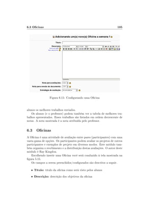 6.3 Ocinas                                                             105




                   Figura 6.15: Congurando uma Ocina


alunos os melhores trabalhos enviados.
   Os alunos (e o professor) podem também ver a tabela de melhores tra-
balhos apresentados. Esses trabalhos são listados em ordem decrescente de
notas. A nota mostrada é a nota atribuída pelo professor.


6.3 Ocinas
A Ocina é uma atividade de avaliação entre pares (participantes) com uma
vasta gama de opções. Os participantes podem avaliar os projetos de outros
participantes e exemplos de projeto em diversos modos. Este módulo tam-
bém organiza o recebimento e a distribuição destas avaliações. O autor deste
módulo é Ray Kingdon.
   Escolhendo inserir uma Ocina você será conduzido à tela mostrada na
gura 5.15.
   Os campos a serem preenchidos/congurados são descritos a seguir.

   •   Título: título da ocina como será visto pelos alunos
   •   Descrição: descrição dos objetivos da ocina
 
