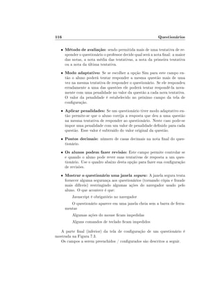 116                                                           Questionários

   •   Método de avaliação: sendo permitida mais de uma tentativa de re-
       sponder o questionário o professor decide qual será a nota nal: a maior
       das notas, a nota média das tentativas, a nota da primeira tentativa
       ou a nota da última tentativa.
   •   Modo adaptativo: Se se escolher a opção Sim para este campo en-
       tão o aluno poderá tentar responder a mesma questão mais de uma
       vez na mesma tentativa de responder o questionário. Se ele respondeu
       erradamente a uma das questões ele poderá tentar respondê-la nova-
       mente com uma penalidade no valor da questão a cada nova tentativa.
       O valor da penalidade é estabelecido no próximo campo da tela de
       conguração.
   •   Aplicar penalidades: Se um questionário tiver modo adaptativo en-
       tão permite-se que o aluno corrija a resposta que deu a uma questão
       na mesma tentativa de responder ao questionário. Neste caso pode-se
       impor uma penalidade com um valor de penalidade denido para cada
       questão. Esse valor é subtraído do valor original da questão.
   •   Pontos decimais: número de casas decimais na nota nal do ques-
       tionário.
   •   Os alunos podem fazer revisão: Este campo permite controlar se
       e quando o aluno pode rever suas tentativas de resposta a um ques-
       tionário. Use o quadro abaixo desta opção para fazer sua conguração
       de revisões.
   •   Mostrar o questionário uma janela segura : A janela segura tenta
       fornecer alguma segurança aos questionários (tornando cópia e fraude
       mais difíceis) restringindo algumas ações do navegador usado pelo
       aluno. O que acontece é que:
           Javascript é obrigatório no navegador
          O questionário aparece em uma janela cheia sem a barra de ferra-
       mentas
           Algumas ações do mouse cam impedidas
           Alguns comandos de teclado cam impedidos

   A parte nal (inferior) da tela de conguração de um questionário é
mostrada na Figura 7.3.
   Os campos a serem preenchidos / congurados são descritos a seguir.
 