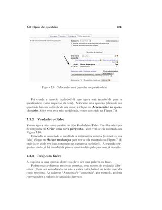 7.3 Tipos de questões                                                    121




            Figura 7.8: Colocando uma questão no questionário


   Foi criada a questão capitulo0101 que agora será transferida para o
questionário (lado esquerdo da tela). Selecione esta questão (clicando no
quadrado branco na frente de seu nome) e clique em Acrescentar ao ques-
tionário. Você verá esta tela modicada, como mostrado na Figura 7.9.

7.3.2 Verdadeiro/Falso
Vamos agora criar uma questão do tipo Verdadeiro/Falso. Escolha este tipo
de pergunta em Criar uma nova pergunta. Você verá a tela mostrada na
Figura 7.10.
    Colocado o enunciado e escolhida a alternativa correta (verdadeiro ou
falso) clique em Salvar mudanças para ver a tela mostrada na Figura 7.11
onde já se pode ver duas perguntas na categoria capitulo01. A segunda per-
gunta criada já foi transferida para o questionário pelo processo já descrito.

7.3.3 Resposta breve
A resposta a uma questão deste tipo deve ser uma palavra ou frase.
    Podem existir diversas respostas corretas, com valores de avaliação difer-
entes. Pode ser considerada ou não a caixa (alta,baixa) do texto inserido
como resposta. As palavras Amazôniae amazônia, por exemplo, podem
corresponder a valores de avaliação diversos.
 