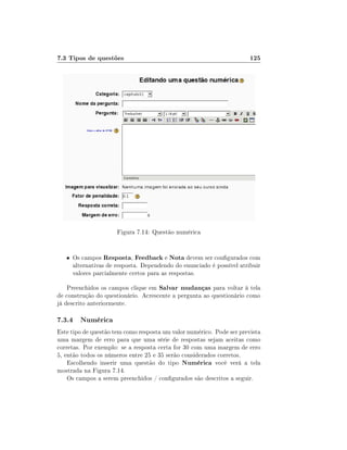 7.3 Tipos de questões                                                  125




                      Figura 7.14: Questão numérica


   • Os campos Resposta, Feedback e Nota devem ser congurados com
     alternativas de resposta. Dependendo do enunciado é possível atribuir
     valores parcialmente certos para as respostas.

    Preenchidos os campos clique em Salvar mudanças para voltar à tela
de construção do questionário. Acrescente a pergunta ao questionário como
já descrito anteriormente.

7.3.4 Numérica
Este tipo de questão tem como resposta um valor numérico. Pode ser prevista
uma margem de erro para que uma série de respostas sejam aceitas como
corretas. Por exemplo: se a resposta certa for 30 com uma margem de erro
5, então todos os números entre 25 e 35 serão considerados corretos.
    Escolhendo inserir uma questão do tipo Numérica você verá a tela
mostrada na Figura 7.14.
    Os campos a serem preenchidos / congurados são descritos a seguir.
 