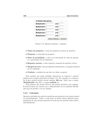 126                                                          Questionários




                  Figura 7.15: Questão numérica - unidades


   •   Nome da pergunta: o nome da pergunta no banco de questões
   •   Pergunta: o enunciado da pergunta
   •   Fator de penalidade: o valor a ser descontado do valor da questão
       se o questionário for do adaptativo
   •   Resposta correta: o valor numérico (resposta da questão) correto
   •   Margem de erro: como já explicado anteriormente, a margem numérica
       de erro admitida
   •   Unidade: a unidade em que deve ser dada a resposta
    Para permitir que sejam unidades alternativas na resposta é possível
deni-las nos campos mostrados na Figura 7.15. Por exemplo, se a resposta
for 1 m é possível decidir aceitar também 100 cm. Neste caso o campo
Multiplicador vale 100 e o campo unidade cm.
    Para números não inteiros deve-se usar pontos decimais e não vírgulas.
É possível entrar em contato com o Administrador de seu ambiente Moodle
para que ele permite o uso de vírgulas.

7.3.5 Calculada
Questões calculadas são questões numéricas que permitem criar valores numéri-
cos individualizados. Assim, a cada aluno se atribui valores diferentes para
parâmetros de uma mesma expressão de modo que sua questão tenha valores
individualizados.
 