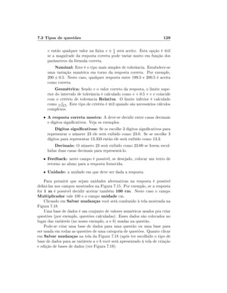 7.3 Tipos de questões                                                      129

       v então qualquer valor na faixa v ±    v
                                              2   será aceito. Esta opção é útil
       se a magnitude da resposta correta pode variar muito em função dos
       parâmetros da fórmula correta.
            Nominal: Este é o tipo mais simples de tolerância. Estabelece-se
       uma variação numérica em torno da resposta correta. Por exemplo,
       200 ± 0.5. Neste caso, qualquer resposta entre 199.5 e 200.5 é aceita
       como correta.
            Geométrica: Sendo v o valor correto da resposta, o limite supe-
       rior do intervalo de tolerância é calculado como v + 0.5 × v e coincide
       com o critério de tolerância Relativa. O limite inferior é calculado
       como 1+0.5 . Este tipo de critério é útil quando são necessários cálculos
                v

       complexos.
   •   A resposta correta mostra: A deve-se decidir entre casas decimais
       e dígitos signicativos. Veja os exemplos.
            Dígitos signicativos: Se se escolhe 3 dígitos signicativos para
       representar o número 23 ele será exibido como 23.0. Se se escolhe 3
       dígitos para representar 13.333 então ele será exibido como 13.3.
            Decimais: O número 23 será exibido como 23.00 se forem escol-
       hidas duas casas decimais para representá-lo.
   •   Feedback: neste campo é possível, se desejado, colocar um texto de
       retorno ao aluno para a resposta fornecida.
   •   Unidade: a unidade em que deve ser dada a resposta.
    Para permitir que sejam unidades alternativas na resposta é possível
deni-las nos campos mostrados na Figura 7.15. Por exemplo, se a resposta
for 1 m é possível decidir aceitar também 100 cm. Neste caso o campo
Multiplicador vale 100 e o campo unidade cm.
    Clicando em Salvar mudanças você será conduzido à tela mostrada na
Figura 7.18.
    Uma base de dados é um conjunto de valores numéricos usados pra criar
questões (por exemplo, questões calculadas). Esses dados são colocados no
lugar das variáveis (no nosso exemplo, a e b) usadas na questão.
    Pode-se criar uma base de dados para uma questão ou uma base para
ser usada em todas as questões de uma categoria de questões. Quanto clicar
em Salvar mudanças na tela da Figura 7.18 (após ter escolhido o tipo de
base de dados para as variáveis a e b você será apresentado à tela de criação
e edição de bases de dados (ver Figura 7.19).
 