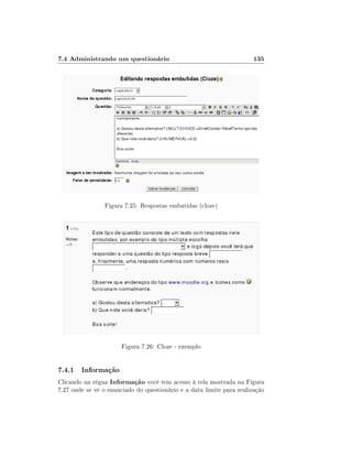 7.4 Administrando um questionário                                      135




                Figura 7.25: Respostas embutidas (cloze)




                       Figura 7.26: Cloze - exemplo


7.4.1 Informação
Clicando na régua Informação você tem acesso à tela mostrada na Figura
7.27 onde se vê o enunciado do questionário e a data limite para realização
 