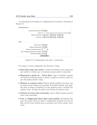 8.2 Criando uma lição                                                   145

   A continuação do formulário de conguração de uma lição é mostrada na
Figura 8.4.




              Figura 8.4: Congurando uma lição - continuação


   Os campos a serem congurados são descritos a seguir.

   •   Esta lição exige uma senha: é possível estabelecer uma senha para
       que somente os alunos que a conheçam possam assistir a uma lição
   •   Disponível a partir de / Prazo nal: Aqui se estabelece quando
       uma lição ca disponível para os alunos e quando se encerra a data em
       que eles podem assistir a lição.
   •   Mostrar as maiores notas: Pode-se decidir publicar uma lista com
       as maiores notas obtidas em uma lição. É possível também criar apeli-
       dos para os alunos (escolhidos por eles próprios) para a exibição das
       maiores notas. Na lição de prática não há lista de maiores notas.
   •   Número de notas altas mostradas: aqui se dene quantas maiores
       notas serão mostradas.
   •   Usar a conguração desta lição como padrão: Escolhendo Sim
       para esta opção (antes de salvar a conguração da lição) este tipo de
       lição servirá como modelo para as próximas que forem criadas, neste
       curso.
 