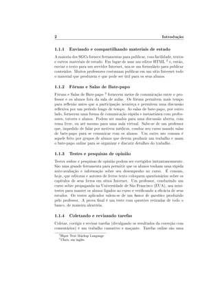 2                                                               Introdução

1.1.1 Enviando e compartilhando materiais de estudo
A maioria dos SGCs fornece ferramentas para publicar, com facilidade, textos
e outros materiais de estudo. Em lugar de usar um editor HTML 2 e, então,
enviar o texto para um servidor Internet, usa-se um formulário para publicar
conteúdos. Muitos professores costumam publicar em um sítio Internet todo
o material que produzem e que pode ser útil para os seus alunos.

1.1.2 Fóruns e Salas de Bate-papo
Fóruns e Salas de Bate-papo 3 fornecem meios de comunicação entre o pro-
fessor e os alunos fora da sala de aulas. Os fóruns permitem mais tempo
para reexão antes que a participação aconteça e permitem uma discussão
reexiva por um período longo de tempo. As salas de bate-papo, por outro
lado, fornecem uma forma de comunicação rápida e instantânea com profes-
sores, tutores e alunos. Podem ser usados para uma discussão aberta, com
tema livre, ou até mesmo para uma aula virtual. Sabe-se de um professor
que, impedido de falar por motivos médicos, conduz seu curso usando salas
de bate-papo para se comunicar com os alunos. Um outro uso comum é
aquele feito por grupos de alunos que devem produzir um trabalho e usam
o bate-papo online para se organizar e discutir detalhes do trabalho .

1.1.3 Testes e pesquisas de opinião
Testes online e pesquisas de opinião podem ser corrigidos instantaneamente.
São uma grande ferramenta para permitir que os alunos tenham uma rápida
auto-avaliação e informação sobre seu desempenho no curso. É comum,
hoje, que editoras e autores de livros texto coloquem questionários sobre os
capítulos de seus livros em sítios Internet. Um professor, conduzindo um
curso sobre propaganda na Universidade de São Francisco (EUA), usa mini-
testes para manter os alunos ligados ao curso e vericando a ecácia de seus
estudos. Os testes aplicados valem-se de um banco de questões produzido
pelo professor. A prova nal é um teste com questões retiradas de todo o
banco, de maneira aleatória.

1.1.4 Coletando e revisando tarefas
Coletar, corrigir e revisar tarefas (divulgando os resultados da correção com
comentários) é um trabalho cansativo e maçante. Tarefas online são uma
    2
        Hiper Text Markup Language
    3
        Chats, em inglês.
 