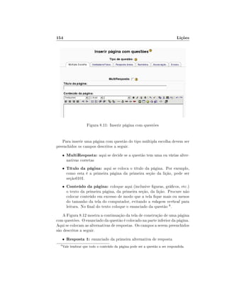154                                                                             Lições




                     Figura 8.11: Inserir página com questões


   Para inserir uma página com questão do tipo múltipla escolha devem ser
preenchidos os campos descritos a seguir.
      •   MultiResposta: aqui se decide se a questão tem uma ou várias alter-
          nativas corretas
      •   Título da página: aqui se coloca o título da página. Por exemplo,
          como esta é a primeira página da primeira seção da lição, pode ser
          seção0101.
      •   Conteúdo da página: coloque aqui (inclusive guras, grácos, etc.)
          o texto da primeira página, da primeira seção, da lição. Procure não
          colocar conteúdo em excesso de modo que a tela que mais ou menos
          do tamanho da tela do computador, evitando a rolagem vertical para
          leitura. No nal do texto coloque o enunciado da questão 6 .
   A Figura 8.12 mostra a continuação da tela de construção de uma página
com questões. O enunciado da questão é colocado na parte inferior da página.
Aqui se colocam as alternativas de respostas. Os campos a serem preenchidos
são descritos a seguir.
      •   Resposta 1: enunciado da primeira alternativa de resposta
  6
      Vale lembrar que todo o conteúdo da página pode ser a questão a ser respondida.
 
