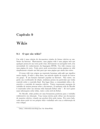 Capítulo 9

Wikis

9.1 O que são wikis?
Um wiki é uma coleção de documentos criados de forma coletiva no am-
biente da Internet. Basicamente, uma página wiki é uma página web que
qualquer pessoa de um curso pode criar, diretamente no navegador web, sem
necessidade de conhecimento da linguagem HTML. Um wiki começa com
uma página de rosto. Cada autor pode acrescentar outras páginas ao wiki
simplesmente criando um link para que uma página que ainda não existe.
    O termo wiki tem origem na expressão havaiana wiki-wiki que signica
muito rápido. O wiki é, além disso, um método rápido de criação de textos
em grupo. É um formato bastante popular na Internet. Não existe, em
geral, um coordenador de edição, nenhuma pessoa em particular que tenha
controle sobre o conteúdo nal. Em lugar disso, a comunidade edita e de-
senvolve o conteúdo de maneira coletiva. Visões consensuais emergem do
trabalho de muitas pessoas sobre o documento. O ambiente wiki do Moodle
é construído sobre um sistema wiki chamado Erfurt wiki 1 . Se você quiser
mais informações sobre wikis, visite o sítio web do Erfurt.
    No Moodle, wikis podem ser uma ferramenta poderosa para o trabalho
colaborativo em educação. Uma turma inteira pode editar um documento
de maneira coletiva, criando um produto feito pela turma. Por outro lado,
cada aluno pode ter seu próprio wiki e trabalhar nele com a colaboração de
seus colegas.

  1
      (http://erfurtwiki.sourceforge.net/?id=ErfurtWiki)
 