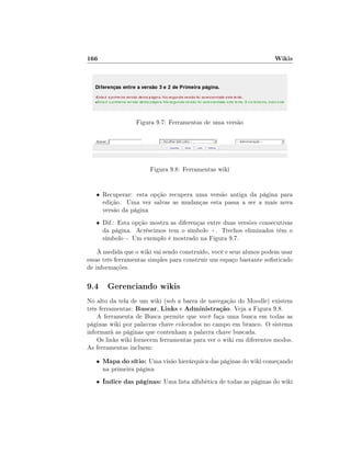 166                                                                 Wikis




                   Figura 9.7: Ferramentas de uma versão




                        Figura 9.8: Ferramentas wiki


   • Recuperar: esta opção recupera uma versão antiga da página para
       edição. Uma vez salvas as mudanças esta passa a ser a mais nova
       versão da página
   • Dif.: Esta opção mostra as diferenças entre duas versões consecutivas
       da página. Acréscimos tem o símbolo +. Trechos eliminados têm o
       símbolo -. Um exemplo é mostrado na Figura 9.7.
    À medida que o wiki vai sendo construído, você e seus alunos podem usar
essas três ferramentas simples para construir um espaço bastante sosticado
de informações.

9.4 Gerenciando wikis
No alto da tela de um wiki (sob a barra de navegação do Moodle) existem
três ferramentas: Buscar, Links e Administração. Veja a Figura 9.8.
    A ferramenta de Busca permite que você faça uma busca em todas as
páginas wiki por palavras chave colocados no campo em branco. O sistema
informará as páginas que contenham a palavra chave buscada.
    Os links wiki fornecem ferramentas para ver o wiki em diferentes modos.
As ferramentas incluem:
   •   Mapa do sítio: Uma visão hierárquica das páginas do wiki começando
       na primeira página
   •   Índice das páginas: Uma lista alfabética de todas as páginas do wiki
 