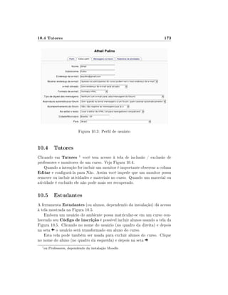 10.4 Tutores                                                           173




                            Figura 10.3: Perl de usuário


10.4 Tutores
Clicando em Tutores 1 você tem acesso à tela de inclusão / exclusão de
professores e monitores de um curso. Veja Figura 10.4.
    Quando a intenção for incluir um monitor é importante observar a coluna
Editar e congurá-la para Não. Assim você impede que um monitor possa
remover ou incluir atividades e materiais no curso. Quando um material ou
atividade é excluído ele não pode mais ser recuperado.

10.5 Estudantes
A ferramenta Estudantes (ou alunos, dependendo da instalação) dá acesso
à tela mostrada na Figura 10.5.
    Embora um usuário do ambiente possa matricular-se em um curso con-
hecendo seu Código de inscrição é possível incluir alunos usando a tela da
Figura 10.5. Clicando no nome do usuário (no quadro da direita) e depois
na seta o usuário será transformado em aluno do curso.
    Esta tela pode também ser usada para excluir alunos do curso. Clique
no nome do aluno (no quadro da esquerda) e depois na seta
  1
      ou Professores, dependendo da instalação Moodle.
 