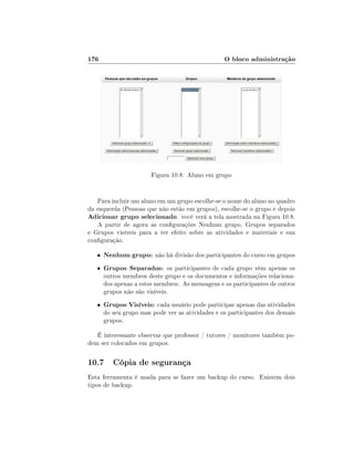 176                                               O bloco administração




                        Figura 10.8: Aluno em grupo


   Para incluir um aluno em um grupo escolhe-se o nome do aluno no quadro
da esquerda (Pessoas que não estão em grupos), escolhe-se o grupo e depois
Adicionar grupo selecionado. você verá a tela mostrada na Figura 10.8.
   A partir de agora as congurações Nenhum grupo, Grupos separados
e Grupos visíveis para a ter efeito sobre as atividades e materiais e sua
conguração.

   •   Nenhum grupo: não há divisão dos participantes do curso em grupos
   •   Grupos Separados: os participantes de cada grupo vêm apenas os
       outros membros deste grupo e os documentos e informações relaciona-
       dos apenas a estes membros. As mensagens e os participantes de outros
       grupos não são visíveis.
   •   Grupos Visíveis: cada usuário pode participar apenas das atividades
       do seu grupo mas pode ver as atividades e os participantes dos demais
       grupos.

   É interessante observar que professor / tutores / monitores também po-
dem ser colocados em grupos.

10.7 Cópia de segurança
Esta ferramenta é usada para se fazer um backup do curso. Existem dois
tipos de backup.
 