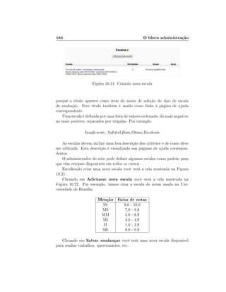 184                                                 O bloco administração




                    Figura 10.21: Criando nova escala


porquê o título aparece como item do menu de seleção do tipo de escala
de avaliação. Este título também é usado como links à página de ajuda
correspondente.
    Uma escala é denida por uma lista de valores ordenada, do mais negativo
ao mais positivo, separados por vírgulas. Por exemplo:

                Insuciente, Sofrível,Bom,Ótimo,Excelente

    As escalas devem incluir uma boa descrição dos critérios e de como deve
ser utilizada. Esta descrição é visualizada nas páginas de ajuda correspon-
dentes.
    O administrador do sitio pode denir algumas escalas como padrão para
que elas estejam disponíveis em todos os cursos.
    Escolhendo criar uma nova escala você verá a tela mostrada na Figura
10.21.
    Clicando em Adicionar nova escala você verá a tela mostrada na
Figura 10.22. Por exemplo, vamos criar a escala de notas usada na Uni-
versidade de Brasília:

                       Menção Faixa de notas
                          SS           9,0 - 10,0
                          MS           7,0 - 8,9
                          MM           5,0 - 6,9
                          MI           3,0 - 4,9
                           II          1,0 - 2,9
                          SR           0,0 - 0,9

   Clicando em Salvar mudanças você terá uma nova escala disponível
para avaliar trabalhos, questionários, etc.
 