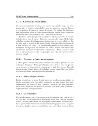 11.4 Cursos introdutórios                                               201

11.4 Cursos introdutórios
Os cursos introdutórios tendem a ser cursos com grande tempo de aulas
presenciais. O objetivo primordial é expor aos alunos os conceitos básicos
e o vocabulário de um certo campo de estudo. Na melhor das hipóteses,
esse tipo de curso ajuda os alunos a desenvolverem uma estrutura conceitual
básica que serve como fundação para cursos mais avançados.
    Tendem a existir dois problemas primários, relacionados entre si, a serem
tratados nesse tipo de curso. Primeiro, sua extensão torna difícil avaliar
trabalhos sem data denida para entrega tais como projetos e relatórios. Em
segundo lugar, a motivação dos alunos é difícil pela quantidade de informação
e pela natureza do curso. Os participantes podem ter diculdades para
se engajar no objetivo e no conteúdo do curso e longas aulas expositivas
dicilmente provocam envolvimento e entusiasmo. Assim, como se pode
usar as ferramentas do Moodle e os princípios para criar um curso deste tipo
que seja ecaz?

11.4.1 Grupos - a chave para o sucesso
A chave para o sucesso em cursos teóricos para turmas grandes é o uso
estratégico de grupos. Para aprendizagem ativa, deve-se criar um projeto
em grupo que os alunos devem terminar até o nal do semestre. Fazendo
isto em grupos reduz o número de trabalhos a serem submetidos e corrigidos
e fornece aos alunos oportunidades de colaboração.

11.4.2 Materiais para leitura
Enviar ao ambiente as notas de aula antes que a aula aconteça ajudará os
alunos a permanecerem engajados, permitindo que eles possam fazer ano-
tações já com um roteiro da aula expositiva. Antes de cada aula presencial,
envie para o ambiente um resumo da próxima aula para ajudar os alunos a
se programarem antecipadamente.

11.4.3 Questionários
Use esta ferramenta para criar um pequeno questionário para cada texto a
ser lido. Isto vai recompensar os alunos por terem feito a leitura recomen-
dada e também permitir que eles veriquem se entenderam o material lido.
Cada questionário deve ter um valor relativamente pequeno mas o conjunto
deles pode signicar uma boa contribuição para a nota nal no curso. Essas
 