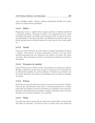 11.6 Cursos teóricos e de discussão                                     205

ativa e feedback rápido. Existem algumas ferramentas Moodle que podem
ajudar na solução desses problemas.

11.6.1 Diário
Pensamento crítico e análise teórica exigem períodos de reexão individual
e discussões públicas. Encorage os alunos a um engajamento ativo nessas
atividades fornecendo um espaço para anotações sobre os tópicos do curso.
A possibilidade de um espaço privado (com feedback do professor) pode con-
tribuir bastante para o desenvolvimento de textos que ele deve tornar públi-
cos.

11.6.2 Tarefa
Uma das características de um curso teórico é a grande quantidade de leitura
e redação. Para manter os alunos atualizados na leitura, crie uma tarefa
semanal solicitando que eles submetam um sumário ou resumo dos textos
que leram. Essa estratégia os levará a se manterem atualizados nas leituras
necessárias.

11.6.3 Pesquisas de opinião
Como estímulo para o debate, inclua uma pesquisa de opinião por semana.
Recolha a opinião da turma sobre um ponto crontroverso nos textos lidos ou
nas discussões mantidas em outros ambientes. Combina esta atividade com
um fórum solicitando dos alunos que justiquem suas escolhas na pesquisa
de opinião.

11.6.4 Fóruns
Os fóruns são uma das chaves de sucesso de um curso de discussão e debate.
Como já dito anteriormente neste texto, os fóruns permitem que os alunos
construam seus próprios conceitos e focalizem no conteúdo de suas respostas.
Encoraje o desenvolvimento de cuidado, atenção e meditação sobre os tópicos
postados em um fórum avaliando o seu conteúdo.

11.6.5 Wikis
Um wiki para toda a turma pode ser usado para compartilhar a compreensão
das idéias em discussão. No nal do curso os alunos terão uma sinopse de
 