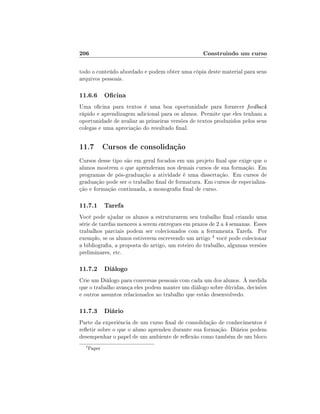 206                                               Construindo um curso

todo o conteúdo abordado e podem obter uma cópia deste material para seus
arquivos pessoais.

11.6.6 Ocina
Uma ocina para textos é uma boa oportunidade para fornecer feedback
rápido e aprendizagem adicional para os alunos. Permite que eles tenham a
oportunidade de avaliar as primeiras versões de textos produzidos pelos seus
colegas e uma apreciação do resultado nal.


11.7 Cursos de consolidação
Cursos desse tipo são em geral focados em um projeto nal que exige que o
alunos mostrem o que aprenderam nos demais cursos de sua formação. Em
programas de pós-graduação a atividade é uma dissertação. Em cursos de
graduação pode ser o trabalho nal de formatura. Em cursos de especializa-
ção e formação continuada, a monograa nal de curso.

11.7.1 Tarefa
Você pode ajudar os alunos a estruturarem seu trabalho nal criando uma
série de tarefas menores a serem entregues em prazos de 2 a 4 semanas. Esses
trabalhos parciais podem ser colecionados com a ferramenta Tarefa. Por
exemplo, se os alunos estiverem escrevendo um artigo 4 você pode colecionar
a bibliograa, a proposta do artigo, um roteiro do trabalho, algumas versões
preliminares, etc.

11.7.2 Diálogo
Crie um Diálogo para conversas pessoais com cada um dos alunos. À medida
que o trabalho avança eles podem manter um diálogo sobre dúvidas, decisões
e outros assuntos relacionados ao trabalho que estão desenvolvedo.

11.7.3 Diário
Parte da experiência de um curso nal de consolidação de conhecimentos é
reetir sobre o que o aluno aprendeu durante sua formação. Diários podem
desempenhar o papel de um ambiente de reexão como também de um bloco
  4
      Paper
 