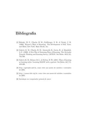 Bibliograa
[1] Belenky, M. F., Clinchy, B. M., Goldberger, N. R.,  Tarule, J. M.
    (1986). Women's Ways of Knowing: The Development of Self, Voice,
    and Mind. New York: Basic Books, Inc.
[2] Galotti, K. M., Clinchy, B. M., Ainsworth, K., Lavin, B.,  Manseld,
    A. F. (1999). A New Way of Assessing Ways of Knowing: The Attitudes
    Towards Thinking and Learning Survey (ATTLS). Sex Roles, 40(9/10),
    745-766.
[3] Galotti, K. M., Reimer, R. L.,  Drebus, D. W. (2001). Ways of knowing
    as learning styles: Learning MAGIC with a partner. Sex Roles, 44(7/8),
    419-436.
[4] http://aprender.unb.br, como visto nos meses de outubro e novembro
    de 2005.
[5] http://cursos.cdtc.org.br, como visto nos meses de outubro e novembro
    de 2005.
[6] Instalação no computador pessoal do autor.
 