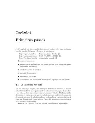 Capítulo 2

Primeiros passos
Neste capítulo são apresentadas informações básicas sobre uma instalação
Moodle padrão. As guras referem-se às instalações
    http://aprender.unb.br    Universidade de Brasília [4]
    http://cursos.cdtc.org.br UnB, ITI, IBM → CDTC [5]
    http://localhost/moodle computador pessoal [6]
   Pretende-se descrever:
   • a estrutura do ambiente em sua forma original (sem alterações após o
     download e instalação)
   • o cadastramento de usuários
   • a criação de um curso
   • a matrícula em cursos
   • o aspecto da tela de abertura de um curso logo após ter sido criado


2.1 A interface Moodle
Em sua instalação original, sem alterações de forma e conteúdo, o Moodle
está estruturado em um esquema de três colunas, em sua página de abertura
e nas telas de abertura dos cursos que venham a ser criados. O administrador
do sistema (e outras pessoas que se cadastrem como usuários e tenham sido
elevadas à categoria de administradores) podem alterar o aspecto da tela de
abertura. Um exemplo é mostrado na Figura 2.1 (aspecto de uma instalação
local com um curso criado).
    Observe (na Figura 2.1) as três colunas com blocos de informações.
 