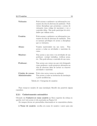 2.2 Usuários                                                              11

   Visitante:            Pode acessar o ambiente e as informações con-
                         stantes da tela de abertura do ambiente. Pode
                         visitar disciplinas que permitam o acesso de
                         visitantes (sem código de inscrição) e ver o
                         conteúdo delas. Não pode participar de ativi-
                         dades que valham nota.

   Usuário:              Pode acessar o ambiente e as informações con-
                         stantes da tela de abertura do ambiente. Tem
                         os mesmos privilégios de acesso a disciplinas
                         que os visitantes.

   Aluno:                Usuário matriculado em um curso. Tem
                         acesso a todas as atividades e materiais do
                         curso.
   Monitor:              Tem acesso a um curso e às atividades de um
                         professor: corrigir trabalhos, vericar notas,
                         etc. Não pode alterar o conteúdo de um curso.

   Professor:            Tem acesso aos cursos em que está designado
                         como professor e pode promover alterações na
                         tela de abertura além de incluir ou remover
                         atividades e materiais.
   Criador de cursos: Pode criar novos cursos no ambiente.
   Administrador:     Tem acesso a todos as instâncias da instalação
                         e pode modicá-las.
                   Tabela 2.1: Categorias de usuários


   Para tornar-se usuário de uma instalação Moodle são possíveis alguns
caminhos.

2.2.1 Cadastramento automático
Clicando em Cadastre-se como usuário no bloco superior da coluna es-
querda você terá acesso à tela mostrada na Figura 2.2.
    Os campos devem ser preenchidos observando-se os comentários abaixo.
   •   Nome de usuário: escolha seu nome de usuário e anote para não
 