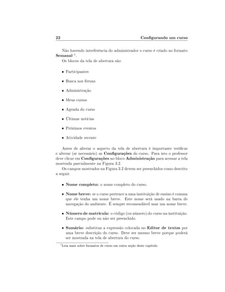 22                                                       Congurando um curso

      Não havendo interferência do administrador o curso é criado no formato
Semanal 1 .
      Os blocos da tela de abertura são:

      • Participantes

      • Busca nos fóruns

      • Administração

      • Meus cursos

      • Agenda do curso

      • Últimas notícias

      • Próximos eventos

      • Atividade recente

    Antes de alterar o aspecto da tela de abertura é importante vericar
e alterar (se necessário) as Congurações do curso. Para isto o professor
deve clicar em Congurações no bloco Administração para acessar a tela
mostrada parcialmente na Figura 3.2.
    Os campos mostrados na Figura 3.2 devem ser preenchidos como descrito
a seguir.

      •   Nome completo: o nome completo do curso.
      •   Nome breve: se o curso pertence a uma instituição de ensino é comum
          que ele tenha um nome breve. Este nome será usado na barra de
          navegação do ambiente. É sempre recomendável usar um nome breve.

      •   Número de matrícula: o código (ou número) do curso na instituição.
          Este campo pode ou não ser preenchido.

      •   Sumário: substitua a expressão colocada no Editor de textos por
          uma breve descrição do curso. Deve ser mesmo breve porque poderá
          ser mostrada na tela de abertura do curso.
  1
      Leia mais sobre formatos de curso em outra seção deste capítulo
 