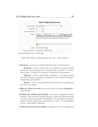 3.1 Congurando um curso                                                23




       Figura 3.2: Tela de conguração de um curso - parte superior


  •   Formato: um curso no ambiente Moodle pode ter três formatos.
         Semanal: o curso é estruturado em semanas e na coluna central
      da tela de abertura aparecem as semanas entre o primeiro e o último
      dia de aulas. O número de semanas é estabelecido pelo professor.
          Tópicos: o curso é estruturado em tópicos e, na coluna central
      da tela de abertura, aparecem os tópicos de 1 até o número de tópicos
      estabelecido pelo professor.
          Social: o curso é um grande fórum de debates com participação
      do tutor e dos alunos.
  •   Data de início do curso: no caso de cursos no formato Semanal, a
      data de início.
  •   Período de validade da inscrição: o nome deste campo pode causar
      confusão. Não se trata do período em que o aluno pode fazer matrícula
      no curso mas sim do período de validade de sua matrícula. Por quanto
      tempo ele pode permanecer matriculado no curso. É recomendável
      deixar o valor default, ilimitado.
  •   Número de semanas ou tópicos: a duração do curso em semanas no
 