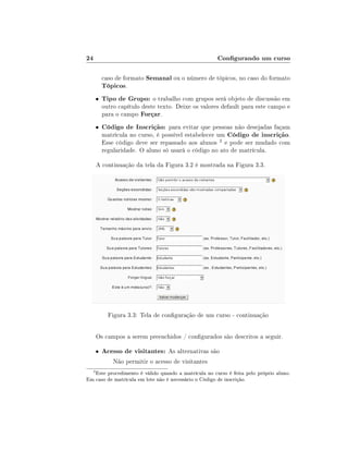 24                                                    Congurando um curso

          caso de formato Semanal ou o número de tópicos, no caso do formato
          Tópicos.
      •   Tipo de Grupo: o trabalho com grupos será objeto de discussão em
          outro capítulo deste texto. Deixe os valores default para este campo e
          para o campo Forçar.
      •   Código de Inscrição: para evitar que pessoas não desejadas façam
          matrícula no curso, é possível estabelecer um Código de inscrição.
          Esse código deve ser repassado aos alunos 2 e pode ser mudado com
          regularidade. O aluno só usará o código no ato de matrícula.

      A continuação da tela da Figura 3.2 é mostrada na Figura 3.3.




            Figura 3.3: Tela de conguração de um curso - continuação


      Os campos a serem preenchidos / congurados são descritos a seguir.

      •   Acesso de visitantes: As alternativas são
              Não permitir o acesso de visitantes
  2
   Este procedimento é válido quando a matrícula no curso é feita pelo próprio aluno.
Em caso de matrícula em lote não é necessário o Código de inscrição.
 