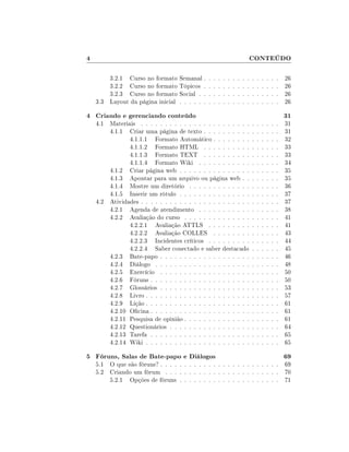 4                                                                               CONTEÚDO

        3.2.1 Curso no formato Semanal .        .   .   .   .   .   .   .   .   .   .   .   .   .   .   .   26
        3.2.2 Curso no formato Tópicos .        .   .   .   .   .   .   .   .   .   .   .   .   .   .   .   26
        3.2.3 Curso no formato Social . .       .   .   .   .   .   .   .   .   .   .   .   .   .   .   .   26
    3.3 Layout da página inicial . . . . . .    .   .   .   .   .   .   .   .   .   .   .   .   .   .   .   26

4 Criando e gerenciando conteúdo                                                                            31
    4.1 Materiais . . . . . . . . . . . . . . . . . . . . . . .                     .   .   .   .   .   .   31
        4.1.1 Criar uma página de texto . . . . . . . . . .                         .   .   .   .   .   .   31
               4.1.1.1 Formato Automático . . . . . . . .                           .   .   .   .   .   .   32
               4.1.1.2 Formato HTML . . . . . . . . . .                             .   .   .   .   .   .   33
               4.1.1.3 Formato TEXT . . . . . . . . . .                             .   .   .   .   .   .   33
               4.1.1.4 Formato Wiki . . . . . . . . . . .                           .   .   .   .   .   .   34
        4.1.2 Criar página web . . . . . . . . . . . . . . .                        .   .   .   .   .   .   35
        4.1.3 Apontar para um arquivo ou página web . .                             .   .   .   .   .   .   35
        4.1.4 Mostre um diretório . . . . . . . . . . . . .                         .   .   .   .   .   .   36
        4.1.5 Inserir um rótulo . . . . . . . . . . . . . . .                       .   .   .   .   .   .   37
    4.2 Atividades . . . . . . . . . . . . . . . . . . . . . . .                    .   .   .   .   .   .   37
        4.2.1 Agenda de atendimento . . . . . . . . . . .                           .   .   .   .   .   .   38
        4.2.2 Avaliação do curso . . . . . . . . . . . . . .                        .   .   .   .   .   .   41
               4.2.2.1 Avaliação ATTLS . . . . . . . . .                            .   .   .   .   .   .   41
               4.2.2.2 Avaliação COLLES . . . . . . . .                             .   .   .   .   .   .   43
               4.2.2.3 Incidentes críticos . . . . . . . . .                        .   .   .   .   .   .   44
               4.2.2.4 Saber conectado e saber destacado                            .   .   .   .   .   .   45
        4.2.3 Bate-papo . . . . . . . . . . . . . . . . . . .                       .   .   .   .   .   .   46
        4.2.4 Diálogo . . . . . . . . . . . . . . . . . . . .                       .   .   .   .   .   .   48
        4.2.5 Exercício . . . . . . . . . . . . . . . . . . .                       .   .   .   .   .   .   50
        4.2.6 Fóruns . . . . . . . . . . . . . . . . . . . . .                      .   .   .   .   .   .   50
        4.2.7 Glossários . . . . . . . . . . . . . . . . . . .                      .   .   .   .   .   .   53
        4.2.8 Livro . . . . . . . . . . . . . . . . . . . . . .                     .   .   .   .   .   .   57
        4.2.9 Lição . . . . . . . . . . . . . . . . . . . . . .                     .   .   .   .   .   .   61
        4.2.10 Ocina . . . . . . . . . . . . . . . . . . . . .                     .   .   .   .   .   .   61
        4.2.11 Pesquisa de opinião . . . . . . . . . . . . . .                      .   .   .   .   .   .   61
        4.2.12 Questionários . . . . . . . . . . . . . . . . .                      .   .   .   .   .   .   64
        4.2.13 Tarefa . . . . . . . . . . . . . . . . . . . . .                     .   .   .   .   .   .   65
        4.2.14 Wiki . . . . . . . . . . . . . . . . . . . . . .                     .   .   .   .   .   .   65

5 Fóruns, Salas de Bate-papo e Diálogos                                                                     69
    5.1 O que são fóruns? . . . . . . . . . . . . . . . . . . . . . . . . . 69
    5.2 Criando um fórum . . . . . . . . . . . . . . . . . . . . . . . . 70
        5.2.1 Opções de fóruns . . . . . . . . . . . . . . . . . . . . . 71
 