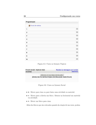 28                                                Congurando um curso




                     Figura 3.5: Curso no formato Tópicos




                      Figura 3.6: Curso no formato Social


     •    - Mover para cima ou para baixo uma atividade ou material.
     •     - Mover para a direita um bloco. Identar na horizontal um material
         ou atividade.
     •    - Mover um bloco para cima.

     Além dos blocos que são colocados quando da criação de um curso, podem
 