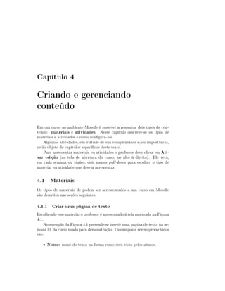 Capítulo 4

Criando e gerenciando
conteúdo
Em um curso no ambiente Moodle é possível acrescentar dois tipos de con-
teúdo: materiais e atividades. Neste capítulo descreve-se os tipos de
materiais e atividades e como congurá-los.
    Algumas atividades, em virtude de sua complexidade e/ou importância,
serão objeto de capítulos especícos deste texto.
    Para acrescentar materiais ou atividades o professor deve clicar em Ati-
var edição (na tela de abertura do curso, no alto à direita). Ele verá,
em cada semana ou tópico, dois menus pull-down para escolher o tipo de
material ou atividade que deseja acrescentar.


4.1 Materiais
Os tipos de materiais de podem ser acrescentados a um curso em Moodle
são descritos nas seções seguintes.

4.1.1 Criar uma página de texto
Escolhendo esse material o professor é apresentado à tela mostrada na Figura
4.1.
     No exemplo da Figura 4.1 pretende-se inserir uma página de texto na se-
mana 01 do curso usado para demonstração. Os campos a serem preenchidos
são:

   •   Nome: nome do texto na forma como será visto pelos alunos.
 