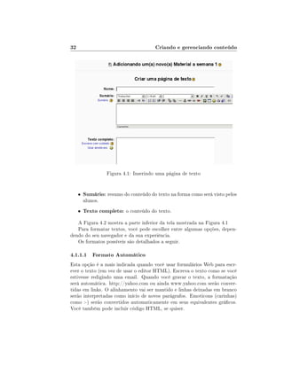 32                                      Criando e gerenciando conteúdo




                   Figura 4.1: Inserindo uma página de texto


     •   Sumário: resumo do conteúdo do texto na forma como será visto pelos
         alunos.
     •   Texto completo: o conteúdo do texto.
   A Figura 4.2 mostra a parte inferior da tela mostrada na Figura 4.1
   Para formatar textos, você pode escolher entre algumas opções, depen-
dendo do seu navegador e da sua experiência.
   Os formatos possíveis são detalhados a seguir.

4.1.1.1 Formato Automático
Esta opção é a mais indicada quando você usar formulários Web para escr-
ever o texto (em vez de usar o editor HTML). Escreva o texto como se você
estivesse redigindo uma email. Quando você gravar o texto, a formatação
será automática. http://yahoo.com ou ainda www.yahoo.com serão conver-
tidas em links. O alinhamento vai ser mantido e linhas deixadas em branco
serão interpretadas como início de novos parágrafos. Emoticons (carinhas)
como :-) serão convertidos automaticamente em seus equivalentes grácos.
Você também pode incluir código HTML, se quiser.
 