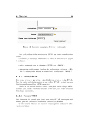 4.1 Materiais                                                            33




         Figura 4.2: Inserindo uma página de texto - continuação


    Você pode utilizar todas as etiquetas HTML que quiser quando editar
textos.
    Geralmente, o seu código será inserido na célula de uma tabela da página
e, portanto:

   • não é necessário usar as etiquetas HEAD ou BODY

   • para evitar problemas de visualização, verique que a etiqueta /TA-
     BLE corresponda, sempre, a uma etiqueta de abertura TABLE.

4.1.1.2 Formato HTML
Esta opção pressupõe que o texto seja editado com o uso de código HTML.
Esta é a opção predenida quando se usa o editor HTML - os instrumentos
do editor produzem código HTML para você.
   Mesmo se não estiver usando o editor, você pode inserir código HTML
no texto para obter o resultado desejado. Neste caso, não ocorre nenhuma
formatação automática.

4.1.1.3 Formato TEXT
Este formato é útil quando você quiser usar código HTML escrito por você
mesmo, para ser visualizado exatamente como você o escreveu.
   O texto só será retocado nos casos de visualização de 'carinhas' e inter-
rupções de linhas.
 