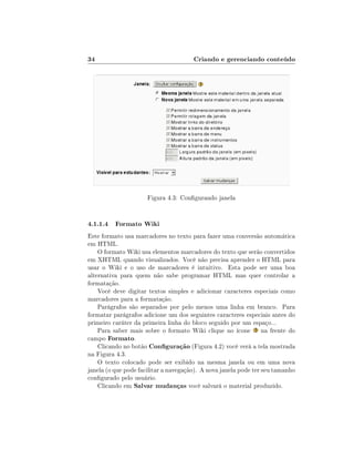 34                                     Criando e gerenciando conteúdo




                      Figura 4.3: Congurando janela


4.1.1.4 Formato Wiki
Este formato usa marcadores no texto para fazer uma conversão automática
em HTML.
    O formato Wiki usa elementos marcadores do texto que serão convertidos
em XHTML quando visualizados. Você não precisa aprender o HTML para
usar o Wiki e o uso de marcadores é intuitivo. Esta pode ser uma boa
alternativa para quem não sabe programar HTML mas quer controlar a
formatação.
    Você deve digitar textos simples e adicionar caracteres especiais como
marcadores para a formatação.
    Parágrafos são separados por pelo menos uma linha em branco. Para
formatar parágrafos adicione um dos seguintes caracteres especiais antes do
primeiro caráter da primeira linha do bloco seguido por um espaço...
    Para saber mais sobre o formato Wiki clique no ícone na frente do
campo Formato.
    Clicando no botão Conguração (Figura 4.2) você verá a tela mostrada
na Figura 4.3.
    O texto colocado pode ser exibido na mesma janela ou em uma nova
janela (o que pode facilitar a navegação). A nova janela pode ter seu tamanho
congurado pelo usuário.
    Clicando em Salvar mudanças você salvará o material produzido.
 