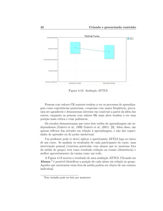 42                                             Criando e gerenciando conteúdo




                            Figura 4.13: Avaliação ATTLS



    Pessoas com valores CK maiores tendem a ver os processos de aprendiza-
gem como experiências prazerosas, cooperam com maior freqüência, procu-
ram ser agradáveis e demonstram interesse em construir a partir da idéia dos
outros, enquanto as pessoas com valores SK mais altos tendem a ter uma
posição mais crítica e criar polêmicas.
    Os estudos demonstraram que estes dois estilos de aprendizagem são in-
dependentes (Galotti et al., 1999; Galotti et al., 2001) [3]. Além disso, são
apenas reexos das atitudes em relação à aprendizagem, e não das capaci-
dades de aprender ou do poder intelectual.
    Um professor pode (e deve) aplicar o questionário ATTLS logo no início
de um curso. Se analisar os resultados de cada participante do curso, uma
intervenção pessoal (conversa particular com alunos que se mostram fora
da média do grupo) terá como resultado redução na evasão (desistência) e
melhor aproveitamento da turma como um todo.
    A Figura 4.13 mostra o resultado de uma avaliação ATTLS. Clicando em
Alunos 3 é possível identicar a posição de cada aluno em relação ao grupo.
Aqueles que mostrarem estar fora da média podem ser objeto de um contato
individual.

  3
      Este trabalho pode ser feito por monitores.
 