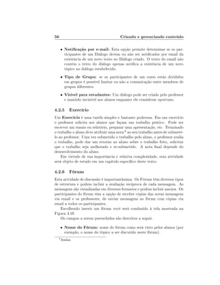 50                                        Criando e gerenciando conteúdo

      •   Noticação por e-mail: Esta opção permite determinar se os par-
          ticipantes de um Diálogo devem ou não ser noticados por email da
          existência de um novo texto no Diálogo criado. O texto do email não
          contém o texto do diálogo apenas notica a existência de um novo
          tópico no diálogo estabelecido.
      •   Tipo de Grupo: se os participantes de um curso estão divididos
          em grupos é possível limitar ou não a comunicação entre membros de
          grupos diferentes.
      •   Visível para estudantes: Um diálogo pode ser criado pelo professor
          e mantido invisível aos alunos enquanto ele considerar oportuno.

4.2.5 Exercício
Um Exercício é uma tarefa simples e bastante poderosa. Em um exercício
o professor solicita aos alunos que façam um trabalho prático. Pode ser
escrever um ensaio ou relatório, preparar uma apresentação, etc. Terminado
o trabalho o aluno deve atribuir uma nota 6 ao seu trabalho antes de submetê-
lo ao professor. Uma vez submetido o trabalho pelo aluno, o professor avalia
o trabalho, pode dar um retorno ao aluno sobre o trabalho feito, solicitar
que o trabalho seja melhorado e re-submetido. A nota nal depende do
desenvolvimento do aluno.
    Em virtude de sua importância e relativa complexidade, esta atividade
será objeto de estudo em um capítulo especíco deste texto.

4.2.6 Fóruns
Esta atividade de discussão é importantíssima. Os Fóruns têm diversos tipos
de estrutura e podem incluir a avaliação recíproca de cada mensagem. As
mensagens são visualizadas em diversos formatos e podem incluir anexos. Os
participantes do fórum têm a opção de receber cópias das novas mensagens
via email e os professores, de enviar mensagens ao fórum com cópias via
email a todos os participantes.
    Escolhendo inserir um fórum você será conduzido à tela mostrada na
Figura 4.19.
    Os campos a serem preenchidos são descritos a seguir.

      •   Nome do Fórum: nome do fórum como será visto pelos alunos (por
          exemplo, o nome do tópico a ser discutido neste fórum).
  6
      Avaliar.
 