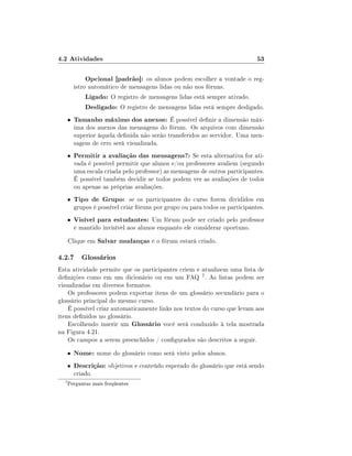 4.2 Atividades                                                                 53

               Opcional [padrão]: os alunos podem escolher a vontade o reg-
          istro automático de mensagens lidas ou não nos fóruns.
               Ligado: O registro de mensagens lidas está sempre ativado.
               Desligado: O registro de mensagens lidas está sempre desligado.
      •   Tamanho máximo dos anexos: É possível denir a dimensão máx-
          ima dos anexos das mensagens do fórum. Os arquivos com dimensão
          superior àquela denida não serão transferidos ao servidor. Uma men-
          sagem de erro será visualizada.
      •   Permitir a avaliação das mensagens?: Se esta alternativa for ati-
          vada é possível permitir que alunos e/ou professores avaliem (segundo
          uma escala criada pelo professor) as mensagens de outros participantes.
          É possível também decidir se todos podem ver as avaliações de todos
          ou apenas as próprias avaliações.
      •   Tipo de Grupo: se os participantes do curso forem divididos em
          grupos é possível criar fóruns por grupo ou para todos os participantes.
      •   Visível para estudantes: Um fórum pode ser criado pelo professor
          e mantido invisível aos alunos enquanto ele considerar oportuno.
      Clique em Salvar mudanças e o fórum estará criado.

4.2.7 Glossários
Esta atividade permite que os participantes criem e atualizem uma lista de
denições como em um dicionário ou em um FAQ 7 . As listas podem ser
visualizadas em diversos formatos.
    Os professores podem exportar itens de um glossário secundário para o
glossário principal do mesmo curso.
    É possível criar automaticamente links nos textos do curso que levam aos
itens denidos no glossário.
    Escolhendo inserir um Glossário você será conduzido à tela mostrada
na Figura 4.21.
    Os campos a serem preenchidos / congurados são descritos a seguir.
      •   Nome: nome do glossário como será visto pelos alunos.
      •   Descrição: objetivos e conteúdo esperado do glossário que está sendo
          criado.
  7
      Perguntas mais freqüentes
 