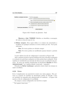 4.2 Atividades                                                              57




                      Figura 4.23: Criando um glossário - nal


              Mostrar o link 'TODOS': Habilita ou desabilita a navegação
          de todos os itens de uma só vez.
      •   Editar sempre: Esta opção dene se os alunos são autorizados a
          modicar em qualquer momento os textos criados por eles. Você pode
          selecionar:
              Sim: Os textos podem ser editados sempre.
              Não: Os textos podem ser modicados apenas durante o período
          denido.

    A parte inferior da tela de conguração é mostrada na Figura 4.23.
    Aqui o professor decide se haverá avaliação dos itens colocados no glossário
e se somente ele pode fazer avaliações ou todos podem fazer avaliações. Pode
também ser estabelecido um intervalo de datas em que as avaliações são pos-
síveis. As notas são aquelas estabelecidas na ferramenta Escalas do bloco
Administração 8 ou o padrão default (conectado / separado).
    Clicando em Salvar mudanças o glossário estará criado (na semana ou
tópico escolhido).

4.2.8 Livro
Livro é simplesmente um material de estudo com várias páginas. Não per-
tence ao conjunto de módulos da distribuição padrão do Moodle e deve
ser instalado em separado pelo administrador do ambiente. A Figura 4.24
mostra a tela de conguração de um Livro.
    Os campos a serem congurados são descritos a seguir.
  8
      Ver capítulo 5 deste texto.
 