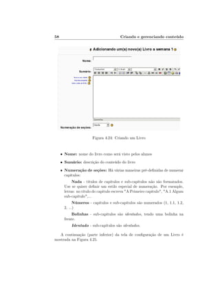 58                                        Criando e gerenciando conteúdo




                         Figura 4.24: Criando um Livro


     •   Nome: nome do livro como será visto pelos alunos
     •   Sumário: descrição do conteúdo do livro
     •   Numeração de seções: Há várias maneiras pré-denidas de numerar
         capítulos:
               Nada - títulos de capítulos e sub-capítulos não são formatados.
         Use se quiser denir um estilo especial de numeração. Por exemplo,
         letras: no título do capítulo escreva A Primeiro capítulo, A.1 Algum
         sub-capítulo,...
               Números - capítulos e sub-capítulos são numerados (1, 1.1, 1.2,
         2, ...)
               Bolinhas - sub-capítulos são identados, tendo uma bolinha na
         frente.
               Identado - sub-capítulos são identados.
   A continuação (parte inferior) da tela de conguração de um Livro é
mostrada na Figura 4.25.
 