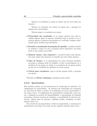 64                                      Criando e gerenciando conteúdo

             Mostrar os resultados ao aluno só depois que ele tiver dado sua
         resposta
             Mostrar os resultados aos alunos só depois que a pesquisa de
         opinião tiver sido fechada
             Mostra sempre os resultados aos alunos

     •   Privacidade dos resultados: se no campo anterior tiver sido es-
         colhida alguma opção de mostrar resultados aqui se decide se vai se
         mostrar apenas os números da pesquisa ou o resultado completo infor-
         mando quem escolheu qual alternativa

     •   Permitir a atualização da pesquisa de opinião: o professor decide
         se, durante o tempo em que a pesquisa estiver disponível, um aluno
         pode ou não mudar sua escolha

     •   Mostrar coluna sem respostas: é possível exibir como alterna-
         tiva uma coluna sem respostas ou impedir que esta coluna apareça

     •   Tipo de Grupo: se os participantes do curso estiverem divididos
         em grupo a pesquisa pode ser dirigida a todos os participantes ou a
         membros de um grupo ou, ainda, se os membros de um grupo podem
         ou não ver os resultados de membros de outros grupos

     •   Visível para estudantes: aqui se decide quando exibir a pesquisa
         aos alunos

     Clicando em Salvar mudanças a pesquisa estará criada.

4.2.12 Questionários
Este módulo consiste em um instrumento de composição de questões e de
conguração de questionários. As questões são arquivadas por categorias
em uma base de dados e podem ser reutilizadas em outros questionários e
em outros cursos. A conguração dos questionários compreende, entre out-
ros, a denição do período de disponibilidade, a apresentação de feedback
automático, diversos sistemas de avaliação, a possibilidade de diversas ten-
tativas. Alguns tipos de questões: múltipla escolha, verdadeiro ou falso,
resposta breve, etc.
    Em virtude de sua importância e relativa complexidade, a construção de
questionários será objeto de estudo em um capítulo especíco deste texto.
 