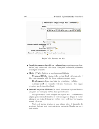 66                                        Criando e gerenciando conteúdo




                          Figura 4.31: Criando um wiki


     •   Imprimir o nome do wiki em cada página: experimente as alter-
         nativas, veja o resultado e decida-se. Você pode alterar este parâmetro
         a qualquer momento.
     •   Modo HTML: Existem as seguintes possibilidades
           Nenhum HTML: elimina todos os tags html. A formatação é
         feita com comandos wiki. Os ltros estão ativos neste modo;
              Html seguro: alguns tags html são permitidos e exibidos.
              Apenas html: os comandos wiki não funcionam. Esta opção
         permite o uso de um editor html.
     •   Permitir arquivos binários: Se forem permitidos arquivos binários
         (imagens, por exemplo) existem duas possibilidades:
             você pode enviar e usar imagens em páginas wiki. Ao editar uma
         página aparecerá um formulário de envio de arquivos. Depois de enviar
         a imagem um código de imagem é exibido e você pode inserir a imagem
         usando colchetes.
             Você pode anexar arquivos a uma página wiki. O tamanho do
         arquivo é limitado pela conguração da instalação Moodle que você
         está usando.
 