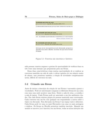 70                             Fóruns, Salas de Bate-papo e Diálogos




              Figura 5.1: Conversa não sincrônica e histórico


aula possam cometer enganos e gostam de oportunidade de vericar duas ou
três vezes uma inserção que prepararam para um fórum.
    Essas duas características criam muitas oportunidades de se replicar as
conversas mantidas em sala de aula e coletar opiniões de um número maior
de alunos, mas permitem também a criação de atividades completamente
novas, difíceis de executar em sala.


5.2 Criando um fórum
Antes de iniciar a descrição da criação de um Fórum é necessário ajustar o
vocabulário. Pode ser interessante comparar os diferentes fóruns de um curso
com uma casa onde acontece uma festa. Existe a sala de estar, a cozinha e
a sala de jantar. Cada Fórum pode ser associado a um dos ambientes cita-
dos. Em cada fórum existem grupos de pessoas mantendo uma conversação.
Cada conversa tem um o com qualquer um respondendo a outros sobre o
tópico em discussão. Sem discussão um fórum é um espaço vazio e silencioso.
Cada fórum pode ter uma ou mais Discussões com uma ou mais postagens
e réplicas. Os fóruns no Moodle permitem também inscrição. Quando um
usuário se inscreve (ou é inscrito) em um fórum, todas as novas inserções são
 