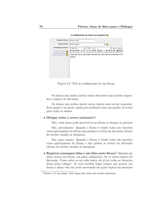 72                                   Fóruns, Salas de Bate-papo e Diálogos




                  Figura 5.2: Tela de conguração de um fórum


             Os alunos não podem iniciar novas discussões mas podem respon-
         der a tópicos de discussão
             Os alunos não podem inserir novos tópicos nem enviar respostas.
         Esta opção é, em geral, usada pelo professor como um quadro de avisos
         para todos os alunos

     •   Obrigar todos a serem assinantes?:
             Não: cada aluno pode inscrever-se no fórum se desejar ou precisar
             Sim, inicialmente: Quando o fórum é criado todos são inscritos
         como participantes do fórum mas podem se retirar da discussão (deixar
         de receber emails) se desejarem
             Sim, para sempre: Quando o fórum é criado todos são inscritos
         como participantes do fórum e não podem se retirar da discussão
         (deixar de receber emails) se desejarem

     •   Registrar mensagens lidas e não lidas neste fórum:2 Quando um
         aluno acessa um fórum, em pleno andamento, ele vê vários tópicos de
         discussão. Como saber se em cada tópico ele já leu todas as inserções
         feitas pelos colegas? Se você escolher Ligar sempre que acessar um
         fórum o aluno verá um aviso mostrando em quais tópicos há inserções
 2
     Versão 1.5.2 em diante. Esta opção não existe nas versões anteriores.
 