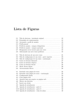Lista de Figuras

 2.1    Tela de abertura - instalação original . .    .   .   .   .   .   .   .   .   .   .   .   .   10
 2.2    Formulário de cadastramento . . . . . .       .   .   .   .   .   .   .   .   .   .   .   .   12
 2.3    Acessando o perl de usuário . . . . . .      .   .   .   .   .   .   .   .   .   .   .   .   13
 2.4    Perl pessoal . . . . . . . . . . . . . . .   .   .   .   .   .   .   .   .   .   .   .   .   14
 2.5    Perl do usuário - campos obrigatórios .      .   .   .   .   .   .   .   .   .   .   .   .   14
 2.6    Perl do usuário - campos opcionais . .       .   .   .   .   .   .   .   .   .   .   .   .   16
 2.7    Designando novos tutores para um curso        .   .   .   .   .   .   .   .   .   .   .   .   18
 2.8    Adicionando um novo tutor/professor . .       .   .   .   .   .   .   .   .   .   .   .   .   18
 3.1    Tela de abertura de um novo curso . . . . . . . .                 .   .   .   .   .   .   .   21
 3.2    Tela de conguração de um curso - parte superior                  .   .   .   .   .   .   .   23
 3.3    Tela de conguração de um curso - continuação .                   .   .   .   .   .   .   .   24
 3.4    Curso no formato Semanal . . . . . . . . . . . . .                .   .   .   .   .   .   .   27
 3.5    Curso no formato Tópicos . . . . . . . . . . . . .                .   .   .   .   .   .   .   28
 3.6    Curso no formato Social . . . . . . . . . . . . . .               .   .   .   .   .   .   .   28
 3.7    Modo Ativar edição . . . . . . . . . . . . . . . . .              .   .   .   .   .   .   .   29
 3.8    Acrescentando blocos . . . . . . . . . . . . . . . .              .   .   .   .   .   .   .   30
 4.1    Inserindo uma página de texto . . . . . . . .             .   .   .   .   .   .   .   .   .   32
 4.2    Inserindo uma página de texto - continuação .             .   .   .   .   .   .   .   .   .   33
 4.3    Congurando janela . . . . . . . . . . . . . .            .   .   .   .   .   .   .   .   .   34
 4.4    Criar página web . . . . . . . . . . . . . . . .          .   .   .   .   .   .   .   .   .   35
 4.5    Apontar para um arquivo ou página web . . .               .   .   .   .   .   .   .   .   .   36
 4.6    Mostre um diretório . . . . . . . . . . . . . .           .   .   .   .   .   .   .   .   .   37
 4.7    Inserir um rótulo . . . . . . . . . . . . . . . .         .   .   .   .   .   .   .   .   .   38
 4.8    Agenda de atendimento . . . . . . . . . . . .             .   .   .   .   .   .   .   .   .   39
 4.9    Agenda de atendimento - parte 2 . . . . . . .             .   .   .   .   .   .   .   .   .   39
 4.10   Agenda de atendimento - parte 3 . . . . . . .             .   .   .   .   .   .   .   .   .   40
 4.11   Agenda de atendimento - visão do aluno . . .              .   .   .   .   .   .   .   .   .   40
 